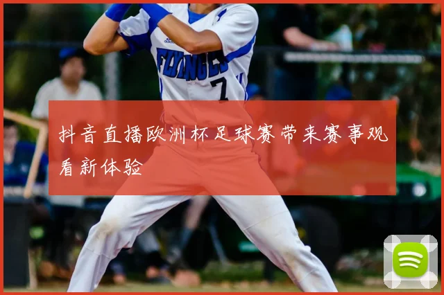 抖音直播欧洲杯足球赛带来赛事观看新体验