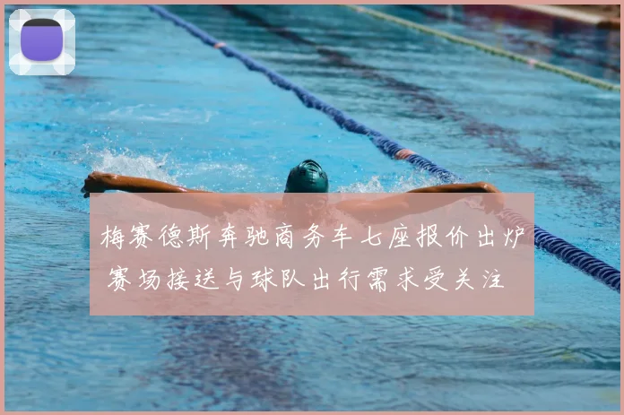 梅赛德斯奔驰商务车七座报价出炉 赛场接送与球队出行需求受关注