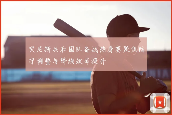 突尼斯共和国队备战热身赛聚焦防守调整与锋线效率提升