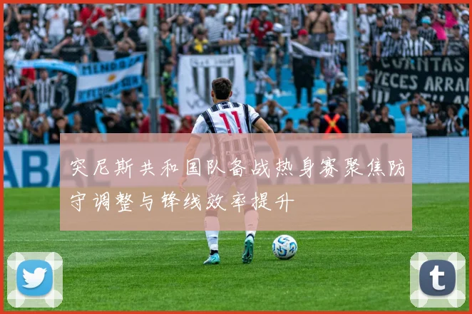 突尼斯共和国队备战热身赛聚焦防守调整与锋线效率提升