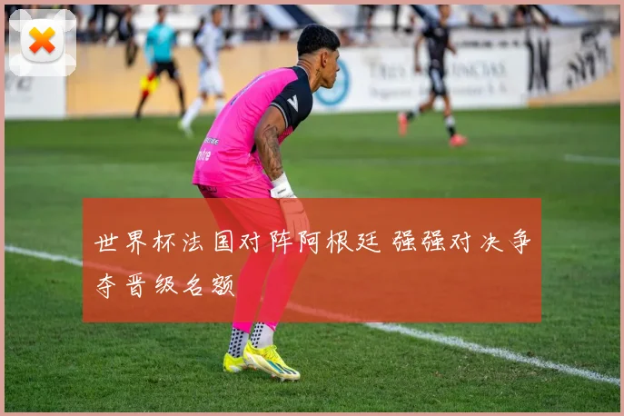 世界杯法国对阵阿根廷 强强对决争夺晋级名额
